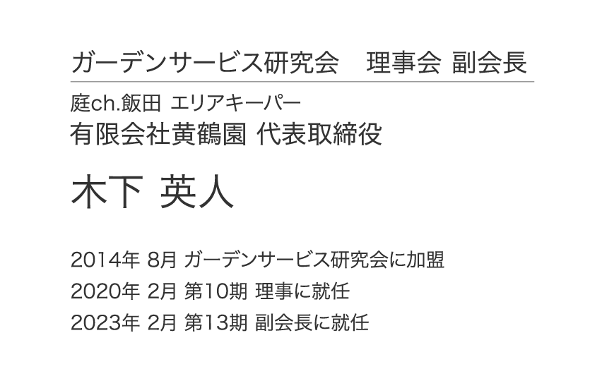 ガーデンサービス研究会 理事会 副会長 庭ch.飯田 エリアキーパー 有限会社黄鶴園 代表取締役 木下 英人 2014年 8月 ガーデンサービス研究会に加盟 2020年 2月 第10期 理事に就任 2023年 2月 第13期 副会長に就任