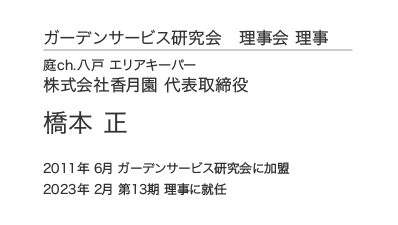 ガーデンサービス研究会 理事会 理事 庭ch.八戸 エリアキーパー 株式会社香月園 代表取締役 橋本 正 2011年6月 ガーデンサービス研究会に加盟 2023年 2月 第13期 理事に就任