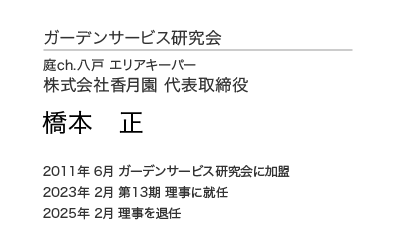 ガーデンサービス研究会 理事会 理事 庭ch.八戸 エリアキーパー 株式会社香月園 代表取締役 橋本 正 2011年6月 ガーデンサービス研究会に加盟 2023年 2月 第13期 理事に就任