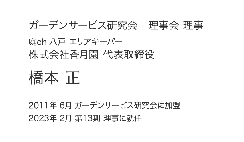 ガーデンサービス研究会 理事会 理事 庭ch.八戸 エリアキーパー 株式会社香月園 代表取締役 橋本 正 2011年6月 ガーデンサービス研究会に加盟 2023年 2月 第13期 理事に就任