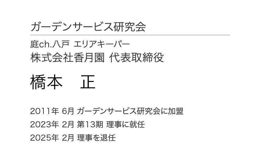 ガーデンサービス研究会 理事会 理事 庭ch.八戸 エリアキーパー 株式会社香月園 代表取締役 橋本 正 2011年6月 ガーデンサービス研究会に加盟 2023年 2月 第13期 理事に就任