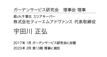 ガーデンサービス研究会 理事会 理事 庭ch.千葉北 エリアキーパー 株式会社ティーエムアドヴァンス 代表取締役 宇田川 正弘 2017年 1月 ガーデンサービス研究会に加盟 2023年 2月 第13期 理事に就任