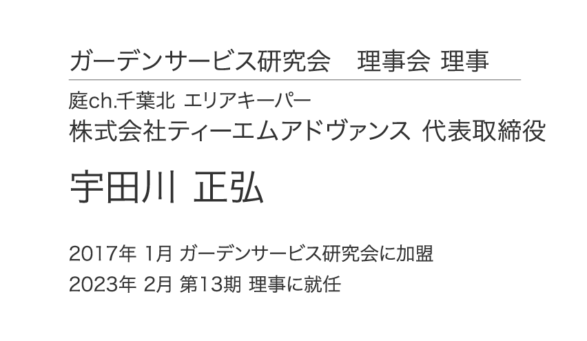 ガーデンサービス研究会 理事会 理事 庭ch.千葉北 エリアキーパー 株式会社ティーエムアドヴァンス 代表取締役 宇田川 正弘 2017年 1月 ガーデンサービス研究会に加盟 2023年 2月 第13期 理事に就任