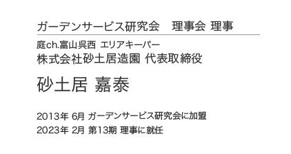 ガーデンサービス研究会 理事会 理事 庭ch.富山呉西 エリアキーパー 株式会社砂土居造園 代表取締役 砂土居 嘉泰 2013年 6月 ガーデンサービス研究会に加盟 2023年 2月 第13期 理事に就任