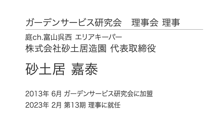 ガーデンサービス研究会 理事会 理事 庭ch.富山呉西 エリアキーパー 株式会社砂土居造園 代表取締役 砂土居 嘉泰 2013年 6月 ガーデンサービス研究会に加盟 2023年 2月 第13期 理事に就任