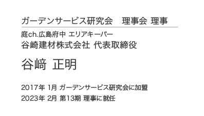 ガーデンサービス研究会 理事会 理事 庭ch.広島府中 エリアキーパー 谷崎建材株式会社 代表取締役 谷﨑 正明 2017年 1月 ガーデンサービス研究会に加盟 2023年 2月 第13期 理事に就任