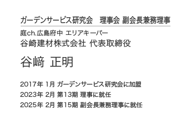 ガーデンサービス研究会 理事会 副会長兼務理事 庭ch.広島府中 エリアキーパー 谷崎建材株式会社 代表取締役 谷﨑 正明 2017年 1月 ガーデンサービス研究会に加盟 2023年 2月 第13期 理事に就任 2025年 2月 第15期 副会長兼務理事に就任
