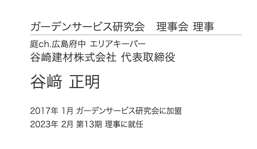 ガーデンサービス研究会 理事会 理事 庭ch.広島府中 エリアキーパー 谷崎建材株式会社 代表取締役 谷﨑 正明 2017年 1月 ガーデンサービス研究会に加盟 2023年 2月 第13期 理事に就任