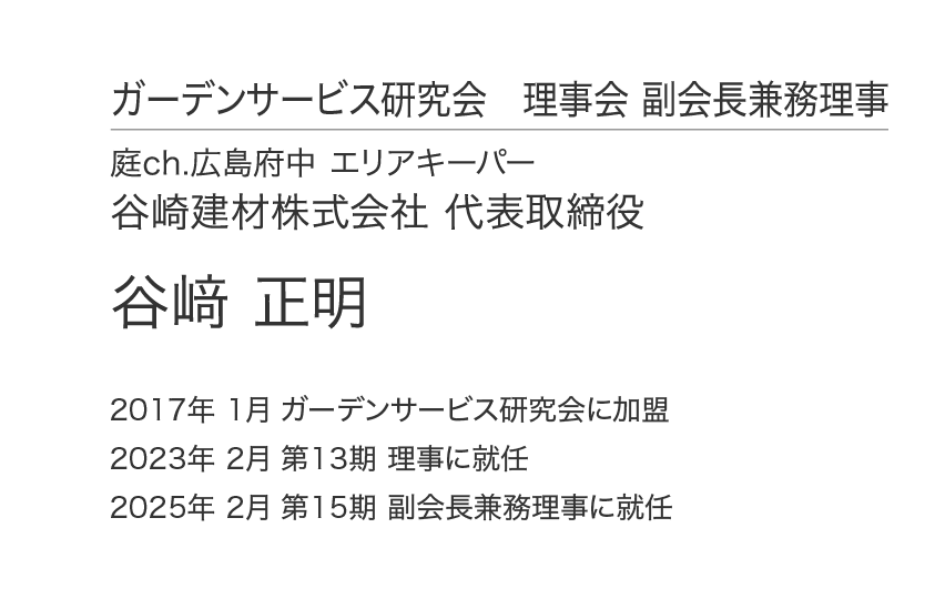 ガーデンサービス研究会 理事会 副会長兼務理事 庭ch.広島府中 エリアキーパー 谷崎建材株式会社 代表取締役 谷﨑 正明 2017年 1月 ガーデンサービス研究会に加盟 2023年 2月 第13期 理事に就任 2025年 2月 第15期 副会長兼務理事に就任
