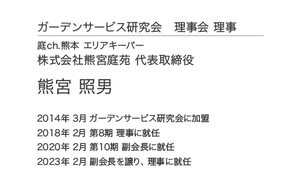 ガーデンサービス研究会 理事会 理事 庭ch.熊本 エリアキーパー 株式会社熊宮庭苑 代表取締役 熊宮 照男 2014年 3月 ガーデンサービス研究会に加盟 2018年 2月 第8期 理事に就任 2020年 2月 第10期 副会長に就任 2023年 2月 副会長を譲り、理事に就任