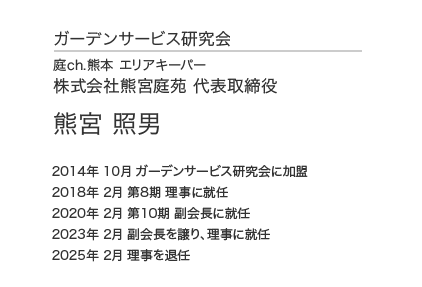 ガーデンサービス研究会 理事会 理事 庭ch.熊本 エリアキーパー 株式会社熊宮庭苑 代表取締役 熊宮 照男 2014年 3月 ガーデンサービス研究会に加盟 2018年 2月 第8期 理事に就任 2020年 2月 第10期 副会長に就任 2023年 2月 副会長を譲り、理事に就任