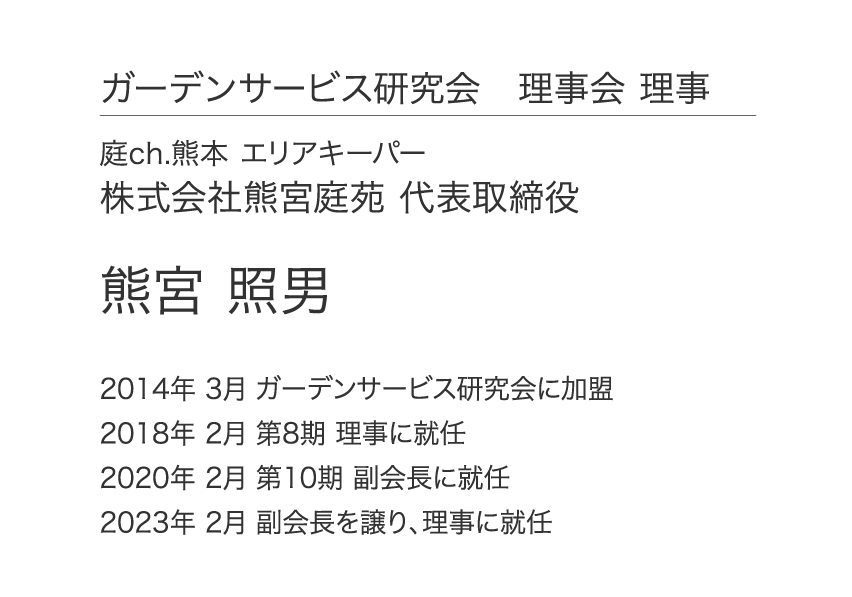 ガーデンサービス研究会 理事会 理事 庭ch.熊本 エリアキーパー 株式会社熊宮庭苑 代表取締役 熊宮 照男 2014年 3月 ガーデンサービス研究会に加盟 2018年 2月 第8期 理事に就任 2020年 2月 第10期 副会長に就任 2023年 2月 副会長を譲り、理事に就任