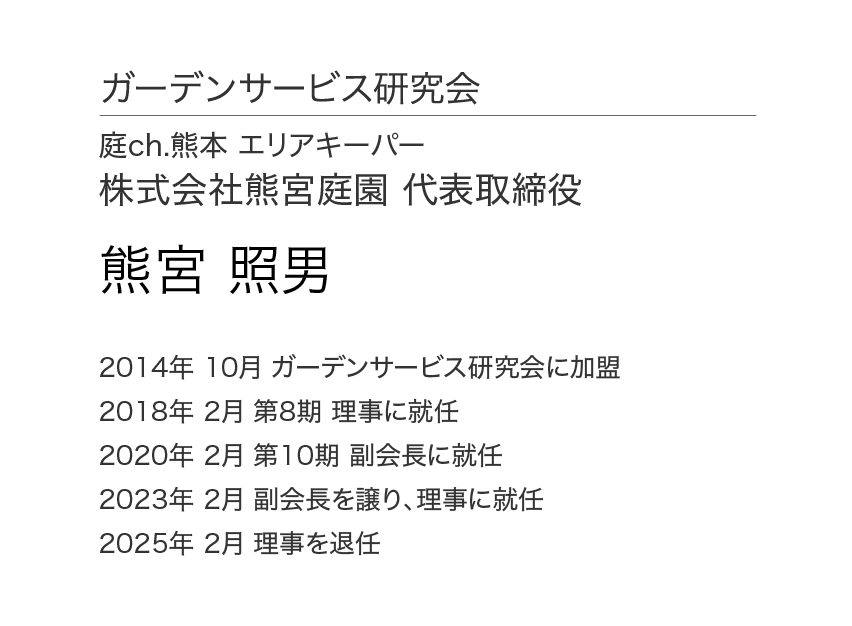 ガーデンサービス研究会 理事会 理事 庭ch.熊本 エリアキーパー 株式会社熊宮庭苑 代表取締役 熊宮 照男 2014年 3月 ガーデンサービス研究会に加盟 2018年 2月 第8期 理事に就任 2020年 2月 第10期 副会長に就任 2023年 2月 副会長を譲り、理事に就任