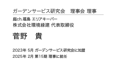 ガーデンサービス研究会 理事会 理事 庭ch.福島 エリアキーパー 株式会社環境緑建 代表取締役 菅野 貴 2023年 5月 ガーデンサービス研究会に加盟 2025年 2月 第15期 理事に就任
