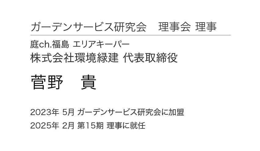 ガーデンサービス研究会 理事会 理事 庭ch.福島 エリアキーパー 株式会社環境緑建 代表取締役 菅野 貴 2023年 5月 ガーデンサービス研究会に加盟 2025年 2月 第15期 理事に就任