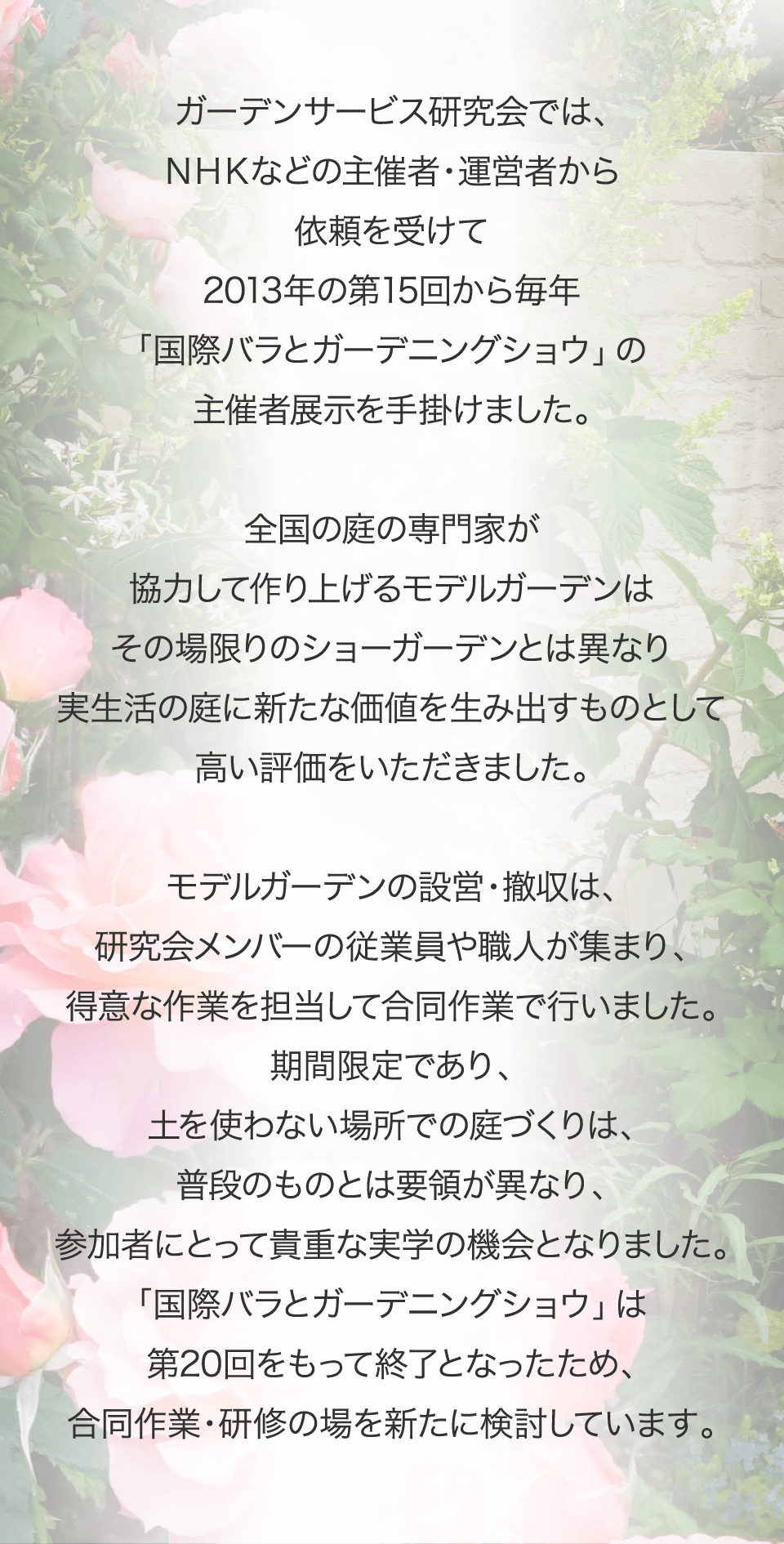 ガーデンサービス研究会では、ＮＨＫなどの主催者・運営者から依頼を受けて2013年の第15回から毎年「国際バラとガーデニングショウ」の主催者展示を手掛けました。全国の庭の専門家が協力して作り上げるモデルガーデンはその場限りのショーガーデンとは異なり実生活の庭に新たな価値を生み出すものとして高い評価をいただきました。モデルガーデンの設営・撤収は、研究会メンバーの従業員や職人が集まり、得意な作業を担当して合同作業で行いました。期間限定であり、土を使わない場所での庭づくりは、普段のものとは要領が異なり、参加者にとって貴重な実学の機会となりました。「国際バラとガーデニングショウ」は第20回をもって終了となったため、合同作業・研修の場を新たに検討しています。